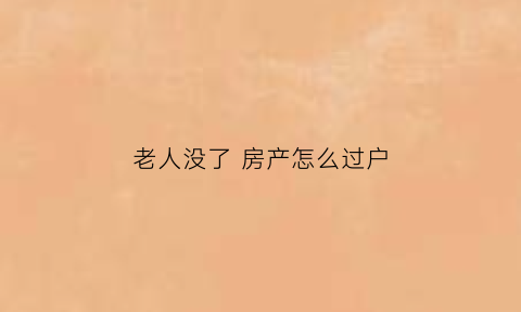 老人没了房产怎么过户(老人没了房产怎么过户)